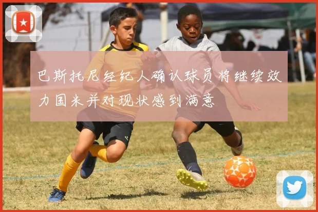 巴斯托尼经纪人确认球员将继续效力国米并对现状感到满意