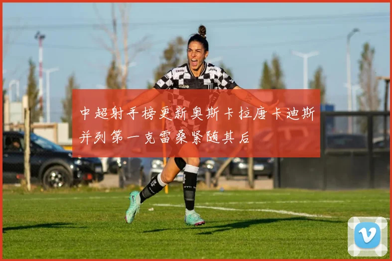 中超射手榜更新奥斯卡拉唐卡迪斯并列第一克雷桑紧随其后